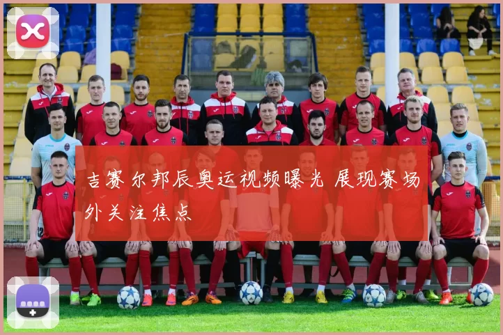 吉赛尔邦辰奥运视频曝光 展现赛场外关注焦点