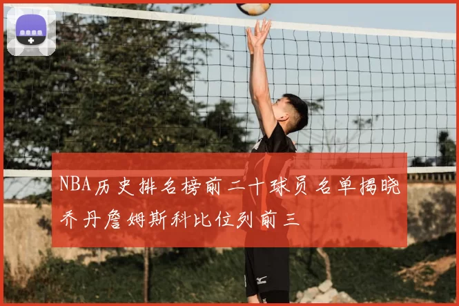 NBA历史排名榜前二十球员名单揭晓乔丹詹姆斯科比位列前三