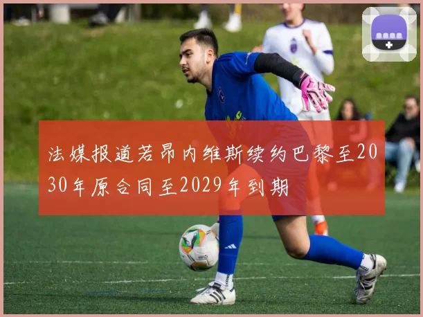 法媒报道若昂内维斯续约巴黎至2030年原合同至2029年到期