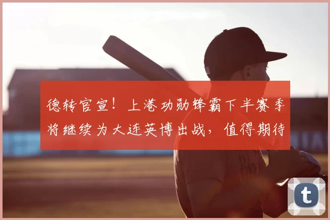 德转官宣!上港功勋锋霸下半赛季将继续为大连英博出战,值得期待
