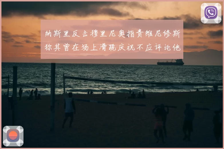 纳斯里反击穆里尼奥指责维尼修斯称其曾在场上滑跪庆祝不应评论他人