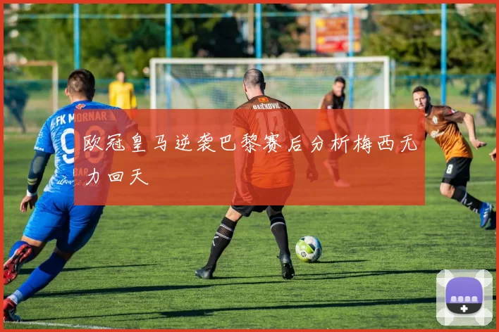 欧冠皇马逆袭巴黎赛后分析梅西无力回天