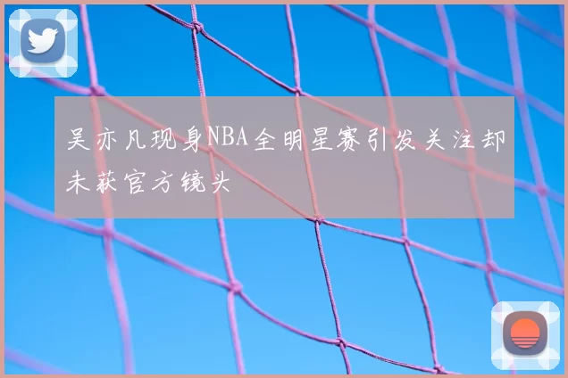 吴亦凡现身NBA全明星赛引发关注却未获官方镜头