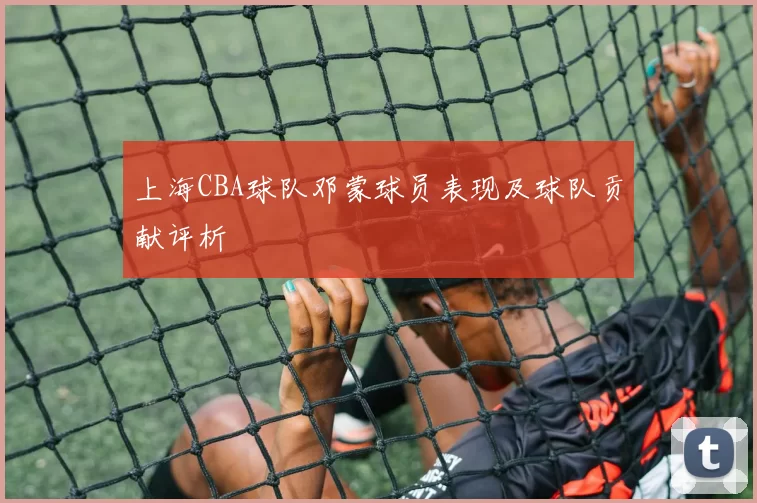 上海CBA球队邓蒙球员表现及球队贡献评析