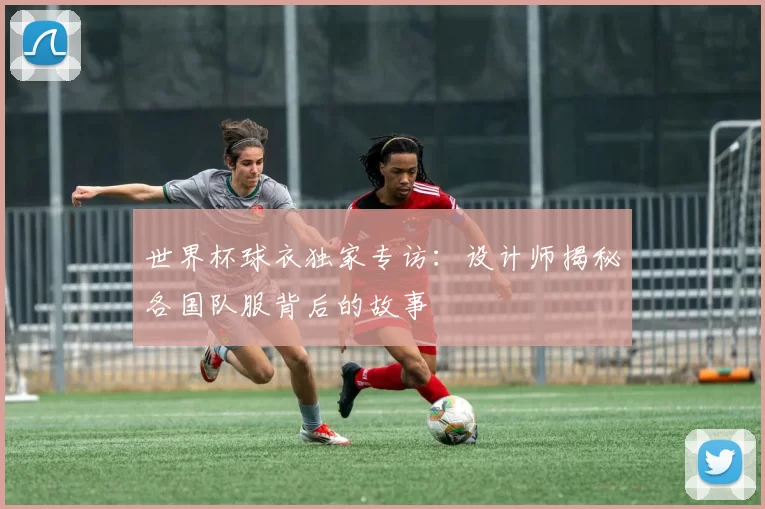 世界杯球衣独家专访:设计师揭秘各国队服背后的故事