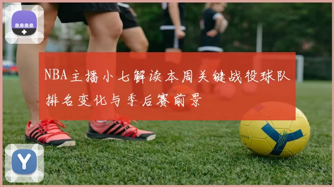 NBA主播小七解读本周关键战役球队排名变化与季后赛前景