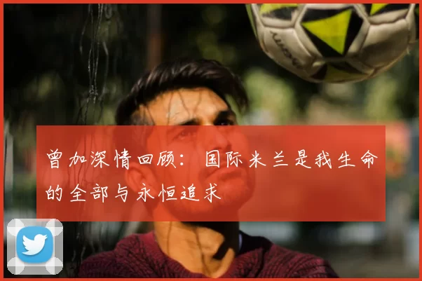 曾加深情回顾:国际米兰是我生命的全部与永恒追求