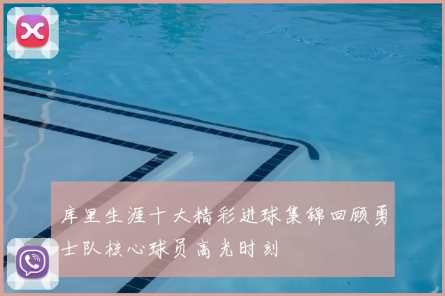 库里生涯十大精彩进球集锦回顾勇士队核心球员高光时刻