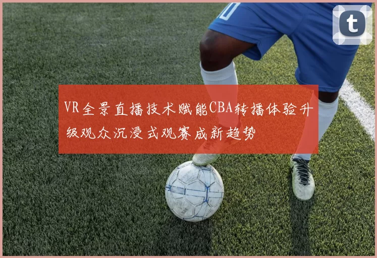 VR全景直播技术赋能CBA转播体验升级观众沉浸式观赛成新趋势