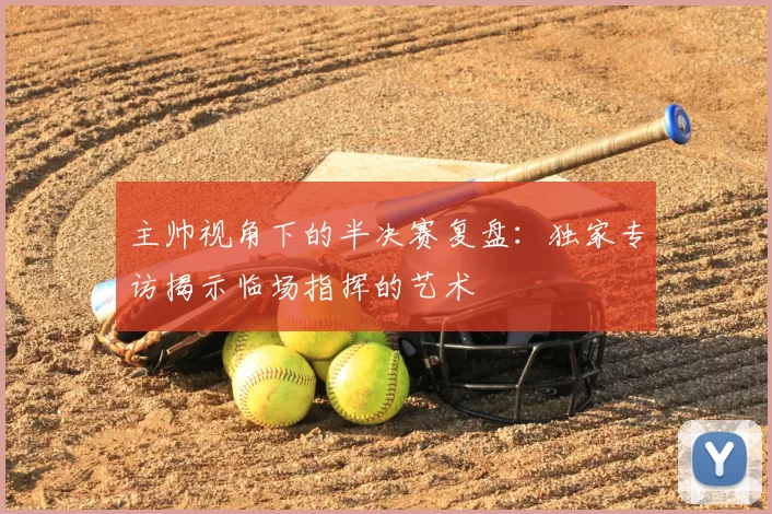 主帅视角下的半决赛复盘：独家专访揭示临场指挥的艺术