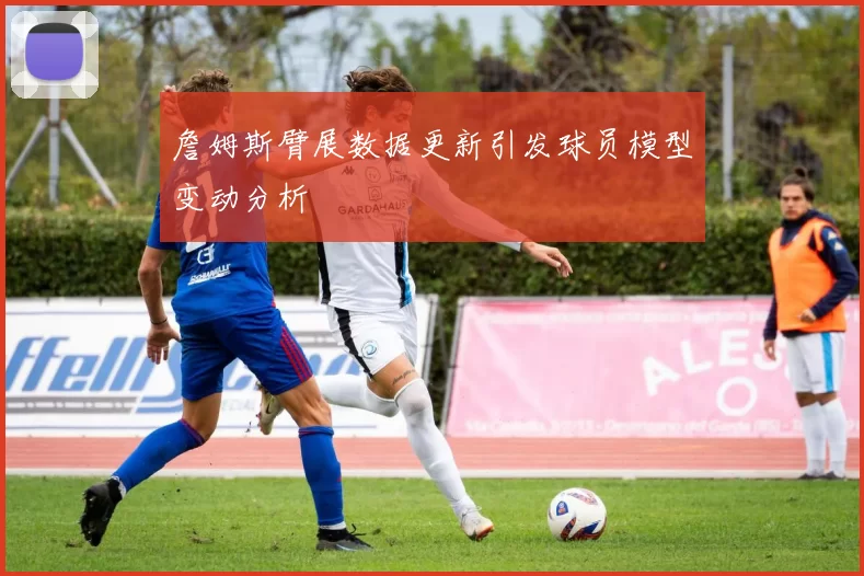 詹姆斯臂展数据更新引发球员模型变动分析