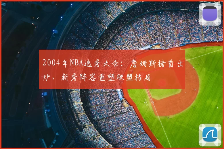 2004年NBA选秀大会：詹姆斯榜首出炉，新秀阵容重塑联盟格局