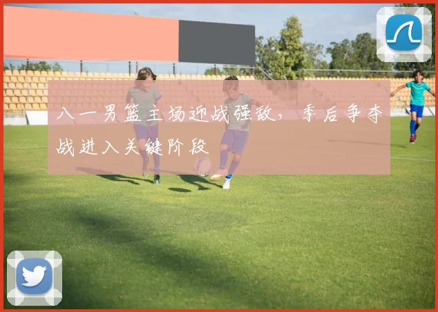 八一男篮主场迎战强敌，季后争夺战进入关键阶段