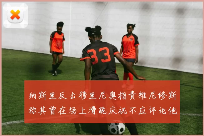 纳斯里反击穆里尼奥指责维尼修斯称其曾在场上滑跪庆祝不应评论他人