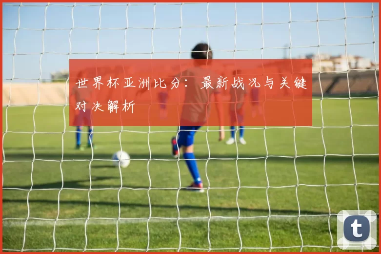 世界杯亚洲比分:最新战况与关键对决解析