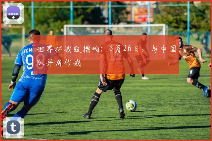 世界杯战鼓擂响:5月26日,与中国队并肩作战