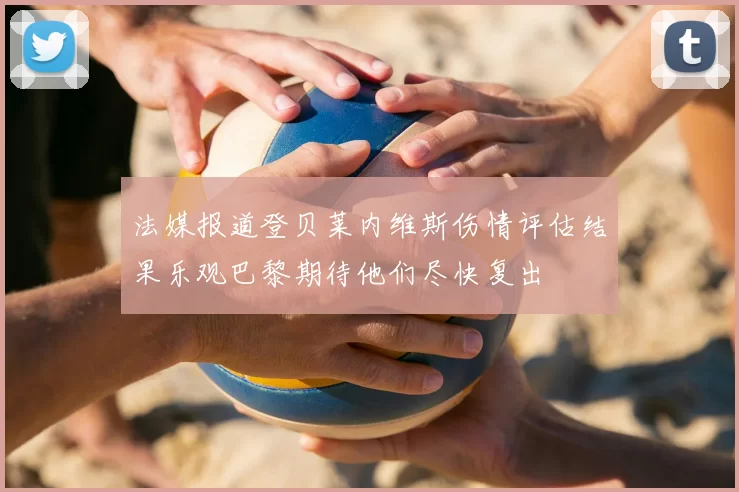 法媒报道登贝莱内维斯伤情评估结果乐观巴黎期待他们尽快复出