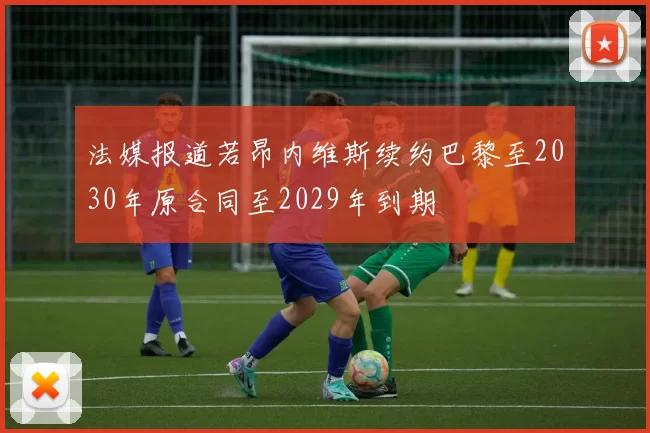 法媒报道若昂内维斯续约巴黎至2030年原合同至2029年到期