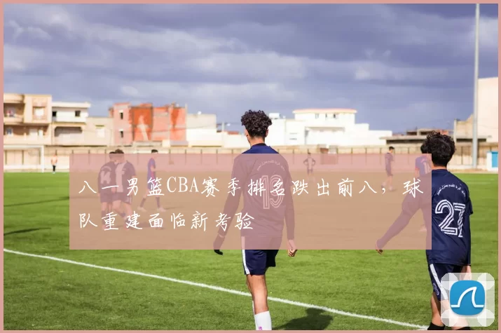 八一男篮CBA赛季排名跌出前八,球队重建面临新考验