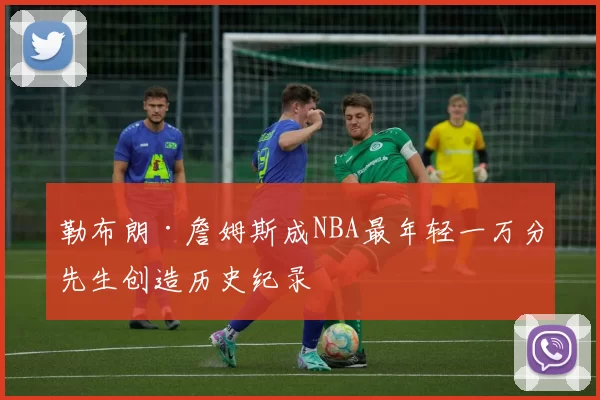 勒布朗·詹姆斯成NBA最年轻一万分先生创造历史纪录