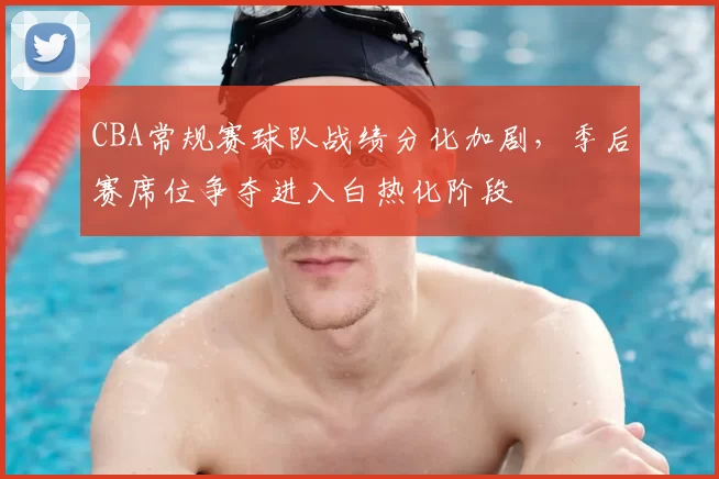 CBA常规赛球队战绩分化加剧，季后赛席位争夺进入白热化阶段