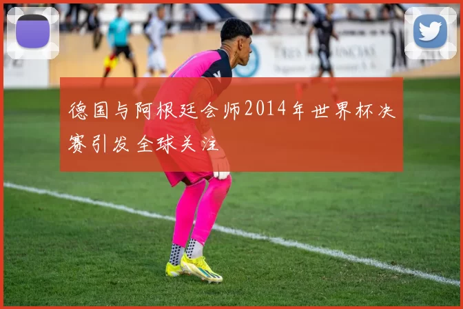 德国与阿根廷会师2014年世界杯决赛引发全球关注
