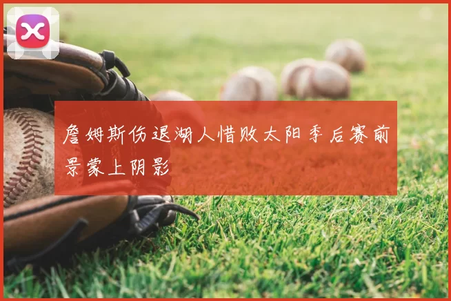 詹姆斯伤退湖人惜败太阳季后赛前景蒙上阴影