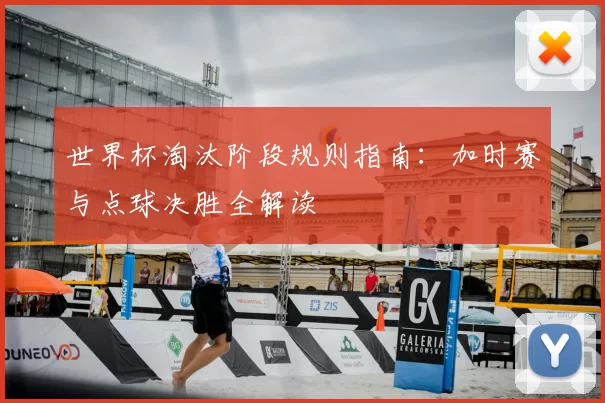 世界杯淘汰阶段规则指南：加时赛与点球决胜全解读