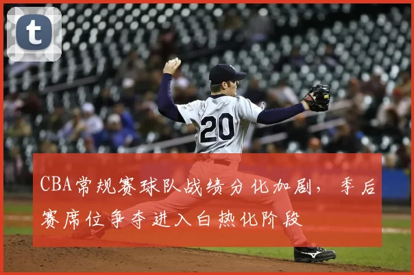 CBA常规赛球队战绩分化加剧，季后赛席位争夺进入白热化阶段