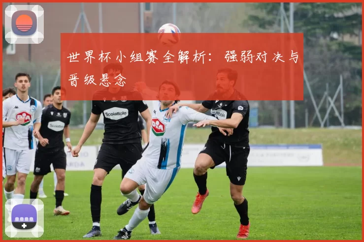 世界杯小组赛全解析:强弱对决与晋级悬念