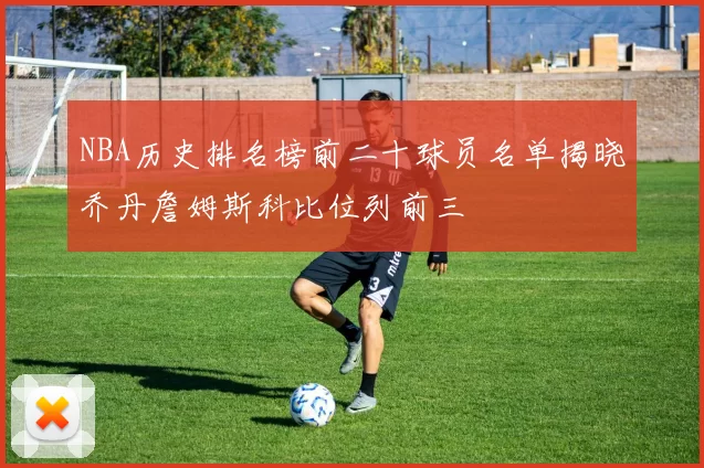 NBA历史排名榜前二十球员名单揭晓乔丹詹姆斯科比位列前三