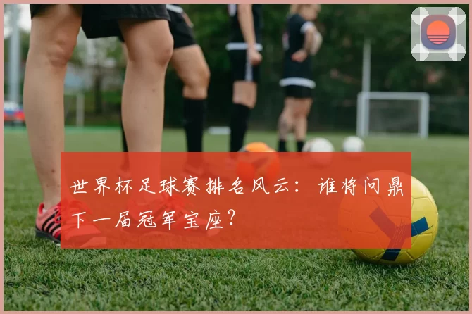 世界杯足球赛排名风云:谁将问鼎下一届冠军宝座?