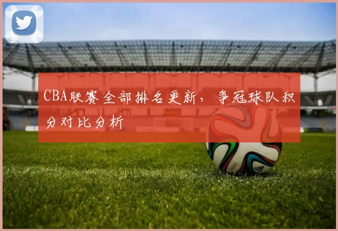 CBA联赛全部排名更新,争冠球队积分对比分析
