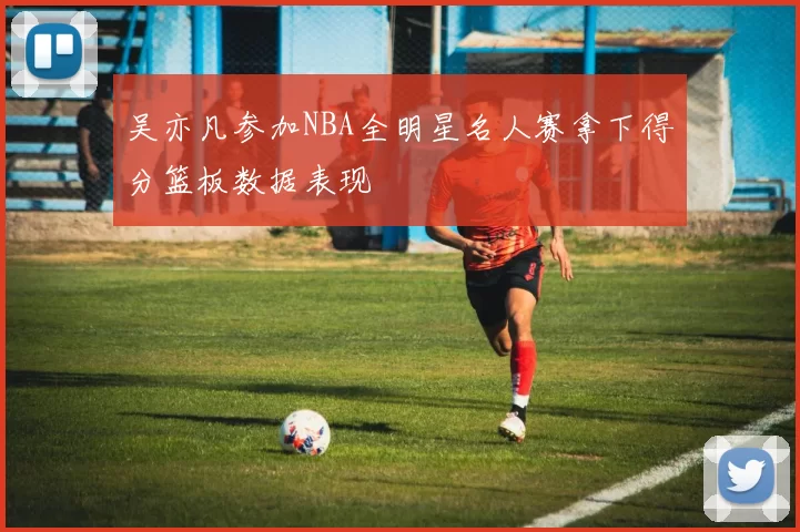吴亦凡参加NBA全明星名人赛拿下得分篮板数据表现