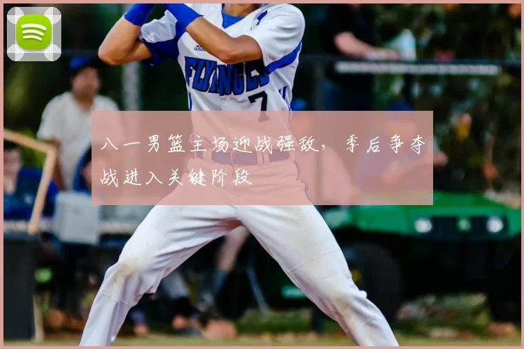 八一男篮主场迎战强敌，季后争夺战进入关键阶段