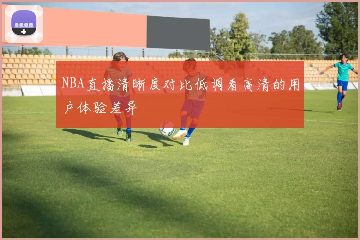 NBA直播清晰度对比低调看高清的用户体验差异