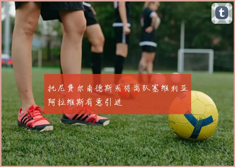 托尼费尔南德斯或将离队塞维利亚阿拉维斯有意引进