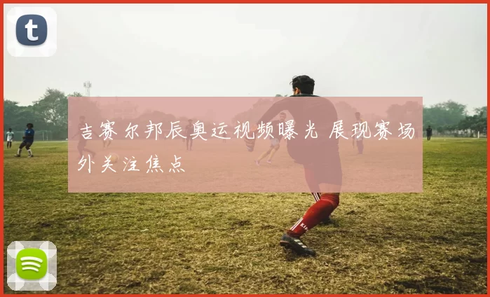吉赛尔邦辰奥运视频曝光 展现赛场外关注焦点