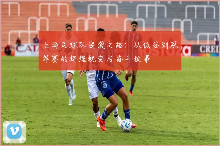 上海足球队逆袭之路:从低谷到冠军赛的辉煌蜕变与奋斗故事