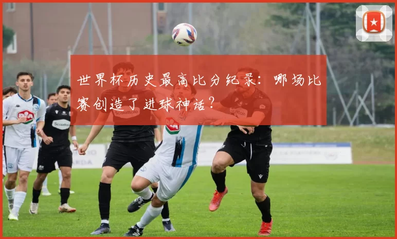 世界杯历史最高比分纪录:哪场比赛创造了进球神话?