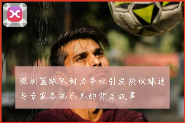 深圳篮球队耐力争议引发热议球迷与专家各执己见的背后故事
